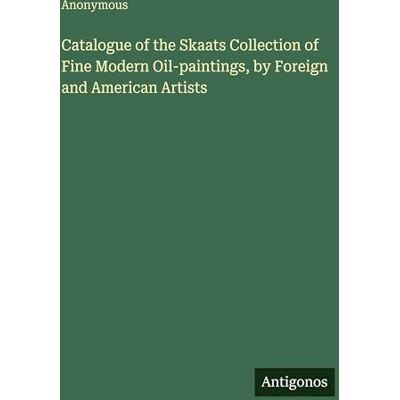 Anonymous Catalogue of the Skaats Collection of Fine Modern Oil-paintings, by Foreign and American Artists Anonymous Catalogue of the Skaats Collection of Fine Modern Oil-paintings, by Foreign and American Artists