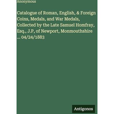 Anonymous Catalogue of Roman, English, & Foreign Coins, Medals, and War Medals, Collected by the Late Samuel Homfray, Esq., J.P, of Newport, Monmouthshire ... 04/24/1883 Anonymous Catalogue of Roman, English, & Foreign Coins, Medals, and War Medals, Collected by the Late Samuel Homfray, Esq., J.P, of Newport, Monmouthshire ... 04/24/1883