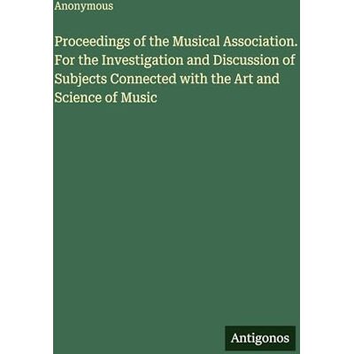Anonymous Proceedings of the Musical Association. For the Investigation and Discussion of Subjects Connected with the Art and Science of Music Anonymous Proceedings of the Musical Association. For the Investigation and Discussion of Subjects Connected with the Art and Science of Music