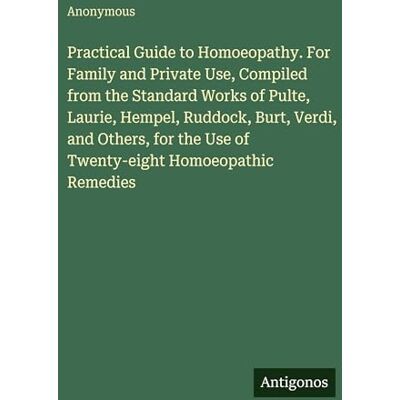 Anonymous Practical Guide to Homoeopathy. For Family and Private Use, Compiled from the Standard Works of Pulte, Laurie, Hempel, Ruddock, Burt, Verdi, and ... the Use of Twenty-eight Homoeopathic Remedies Anonymous Practical Guide to Homoeopathy. For Family and Private Use, Compiled from the Standard Works of Pulte, Laurie, Hempel, Ruddock, Burt, Verdi, and ... the Use of Twenty-eight Homoeopathic Remedies
