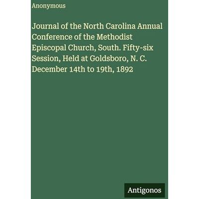 Anonymous Journal of the North Carolina Annual Conference of the Methodist Episcopal Church, South. Fifty-six Session, Held at Goldsboro, N. C. December 14th to 19th, 1892 Anonymous Journal of the North Carolina Annual Conference of the Methodist Episcopal Church, South. Fifty-six Session, Held at Goldsboro, N. C. December 14th to 19th, 1892