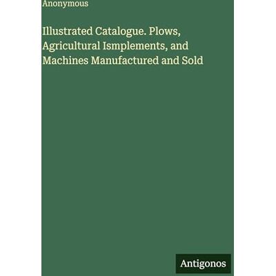 Anonymous Illustrated Catalogue. Plows, Agricultural Ismplements, and Machines Manufactured and Sold Anonymous Illustrated Catalogue. Plows, Agricultural Ismplements, and Machines Manufactured and Sold