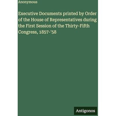 Anonymous Executive Documents printed by Order of the House of Representatives during the First Session of the Thirty-Fifth Congress, 1857-'58 Anonymous Executive Documents printed by Order of the House of Representatives during the First Session of the Thirty-Fifth Congress, 1857-'58