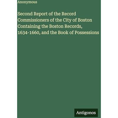 Anonymous Second Report of the Record Commissioners of the City of Boston Containing the Boston Records, 1634-1660, and the Book of Possessions Anonymous Second Report of the Record Commissioners of the City of Boston Containing the Boston Records, 1634-1660, and the Book of Possessions