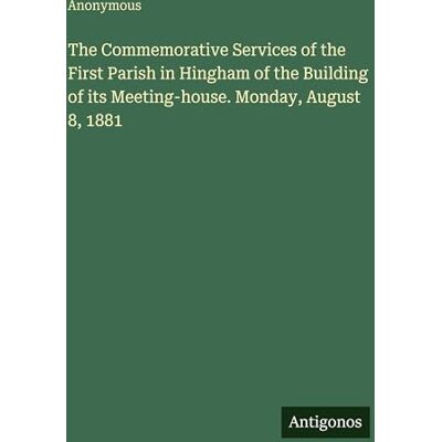 Anonymous The Commemorative Services of the First Parish in Hingham of the Building of its Meeting-house. Monday, August 8, 1881 Anonymous The Commemorative Services of the First Parish in Hingham of the Building of its Meeting-house. Monday, August 8, 1881