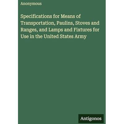 Anonymous Specifications for Means of Transportation, Paulins, Stoves and Ranges, and Lamps and Fixtures for Use in the United States Army Anonymous Specifications for Means of Transportation, Paulins, Stoves and Ranges, and Lamps and Fixtures for Use in the United States Army