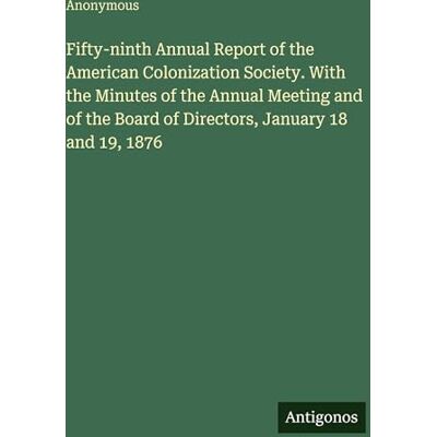 Anonymous Fifty-ninth Annual Report of the American Colonization Society. With the Minutes of the Annual Meeting and of the Board of Directors, January 18 and 19, 1876 Anonymous Fifty-ninth Annual Report of the American Colonization Society. With the Minutes of the Annual Meeting and of the Board of Directors, January 18 and 19, 1876