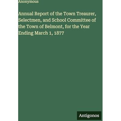 Anonymous Annual Report of the Town Treaurer, Selectmen, and School Committee of the Town of Belmont, for the Year Ending March 1, 1877 Anonymous Annual Report of the Town Treaurer, Selectmen, and School Committee of the Town of Belmont, for the Year Ending March 1, 1877