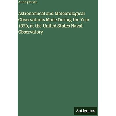Anonymous Astronomical and Meteorological Observations Made During the Year 1870, at the United States Naval Observatory Anonymous Astronomical and Meteorological Observations Made During the Year 1870, at the United States Naval Observatory
