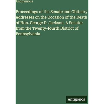 Anonymous Proceedings of the Senate and Obituary Addresses on the Occasion of the Death of Hon. George D. Jackson. A Senator from the Twenty-fourth District of Pennsylvania Anonymous Proceedings of the Senate and Obituary Addresses on the Occasion of the Death of Hon. George D. Jackson. A Senator from the Twenty-fourth District of Pennsylvania