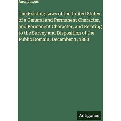 Anonymous The Existing Laws of the United States of a General and Permanent Character, and Permanent Character, and Relating to the Survey and Disposition of the Public Domain, December 1, 1880 Anonymous The Existing Laws of the United States of a General and Permanent Character, and Permanent Character, and Relating to the Survey and Disposition of the Public Domain, December 1, 1880