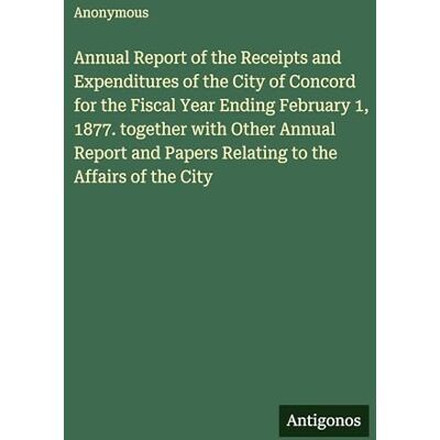 Anonymous Annual Report of the Receipts and Expenditures of the City of Concord for the Fiscal Year Ending February 1, 1877. together with Other Annual Report and Papers Relating to the Affairs of the City Anonymous Annual Report of the Receipts and Expenditures of the City of Concord for the Fiscal Year Ending February 1, 1877. together with Other Annual Report and Papers Relating to the Affairs of the City