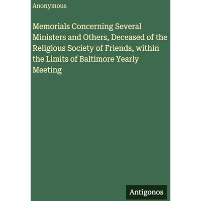 Anonymous Memorials Concerning Several Ministers and Others, Deceased of the Religious Society of Friends, within the Limits of Baltimore Yearly Meeting Anonymous Memorials Concerning Several Ministers and Others, Deceased of the Religious Society of Friends, within the Limits of Baltimore Yearly Meeting