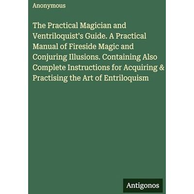 Anonymous The Practical Magician and Ventriloquist's Guide. A Practical Manual of Fireside Magic and Conjuring Illusions. Containing Also Complete Instructions for Acquiring & Practising the Art of Entriloquism Anonymous The Practical Magician and Ventriloquist's Guide. A Practical Manual of Fireside Magic and Conjuring Illusions. Containing Also Complete Instructions for Acquiring & Practising the Art of Entriloquism