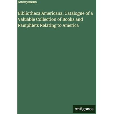 Anonymous Bibliotheca Americana. Catalogue of a Valuable Collection of Books and Pamphlets Relating to America Anonymous Bibliotheca Americana. Catalogue of a Valuable Collection of Books and Pamphlets Relating to America