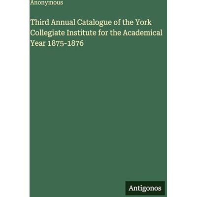 Anonymous Third Annual Catalogue of the York Collegiate Institute for the Academical Year 1875-1876 Anonymous Third Annual Catalogue of the York Collegiate Institute for the Academical Year 1875-1876