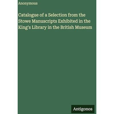 Anonymous Catalogue of a Selection from the Stowe Manuscripts Exhibited in the King's Library in the British Museum Anonymous Catalogue of a Selection from the Stowe Manuscripts Exhibited in the King's Library in the British Museum