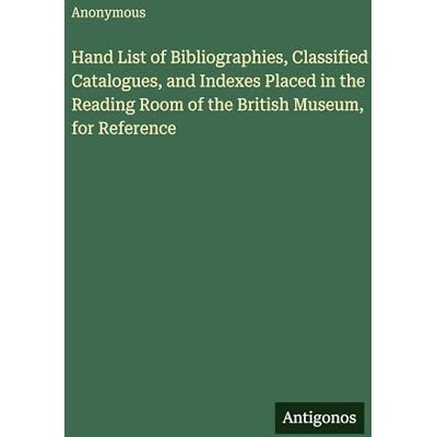 Anonymous Hand List of Bibliographies, Classified Catalogues, and Indexes Placed in the Reading Room of the British Museum, for Reference Anonymous Hand List of Bibliographies, Classified Catalogues, and Indexes Placed in the Reading Room of the British Museum, for Reference