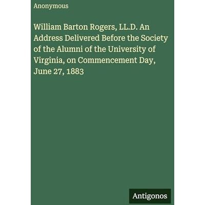 Anonymous William Barton Rogers, LL.D. An Address Delivered Before the Society of the Alumni of the University of Virginia, on Commencement Day, June 27, 1883 Anonymous William Barton Rogers, LL.D. An Address Delivered Before the Society of the Alumni of the University of Virginia, on Commencement Day, June 27, 1883