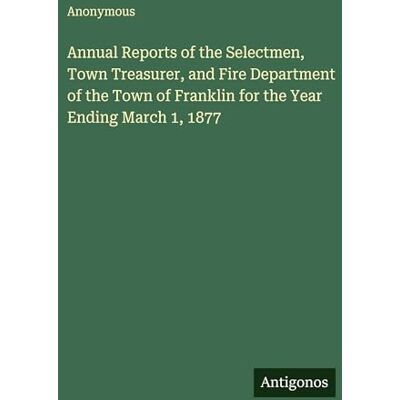 Anonymous Annual Reports of the Selectmen, Town Treasurer, and Fire Department of the Town of Franklin for the Year Ending March 1, 1877 Anonymous Annual Reports of the Selectmen, Town Treasurer, and Fire Department of the Town of Franklin for the Year Ending March 1, 1877