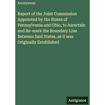 Anonymous Report of the Joint Commission Appointed by the States of Pennsylvania and Ohio, to Ascertain and Re-mark the Boundary Line Between Said States, as it was Originally Established Anonymous Report of the Joint Commission Appointed by the States of Pennsylvania and Ohio, to Ascertain and Re-mark the Boundary Line Between Said States, as it was Originally Established