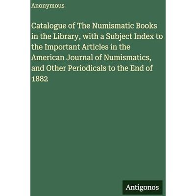 Anonymous Catalogue of The Numismatic Books in the Library, with a Subject Index to the Important Articles in the American Journal of Numismatics, and Other Periodicals to the End of 1882 Anonymous Catalogue of The Numismatic Books in the Library, with a Subject Index to the Important Articles in the American Journal of Numismatics, and Other Periodicals to the End of 1882