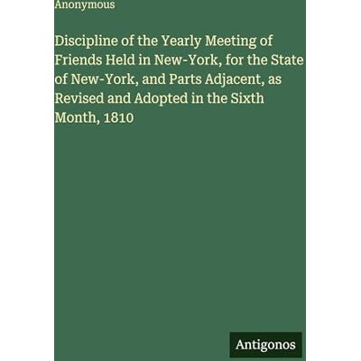 Anonymous Discipline of the Yearly Meeting of Friends Held in New-York, for the State of New-York, and Parts Adjacent, as Revised and Adopted in the Sixth Month, 1810 Anonymous Discipline of the Yearly Meeting of Friends Held in New-York, for the State of New-York, and Parts Adjacent, as Revised and Adopted in the Sixth Month, 1810