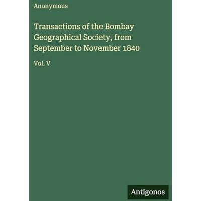 Anonymous Transactions of the Bombay Geographical Society, from September to November 1840: Vol. V Anonymous Transactions of the Bombay Geographical Society, from September to November 1840: Vol. V