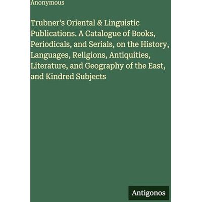 Anonymous Trubner's Oriental & Linguistic Publications. A Catalogue of Books, Periodicals, and Serials, on the History, Languages, Religions, Antiquities, ... Geography of the East, and Kindred Subjects Anonymous Trubner's Oriental & Linguistic Publications. A Catalogue of Books, Periodicals, and Serials, on the History, Languages, Religions, Antiquities, ... Geography of the East, and Kindred Subjects