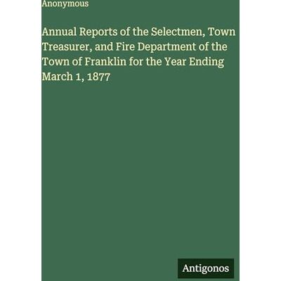 Anonymous Annual Reports of the Selectmen, Town Treasurer, and Fire Department of the Town of Franklin for the Year Ending March 1, 1877 Anonymous Annual Reports of the Selectmen, Town Treasurer, and Fire Department of the Town of Franklin for the Year Ending March 1, 1877