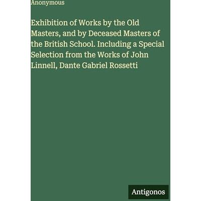 Anonymous Exhibition of Works by the Old Masters, and by Deceased Masters of the British School. Including a Special Selection from the Works of John Linnell, Dante Gabriel Rossetti Anonymous Exhibition of Works by the Old Masters, and by Deceased Masters of the British School. Including a Special Selection from the Works of John Linnell, Dante Gabriel Rossetti