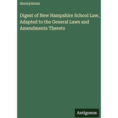 Anonymous Digest of New Hampshire School Law, Adapted to the General Laws and Amendments Thereto Anonymous Digest of New Hampshire School Law, Adapted to the General Laws and Amendments Thereto