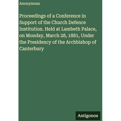 Anonymous Proceedings of a Conference in Support of the Church Defence Institution. Held at Lambeth Palace, on Monday, March 28, 1881, Under the Presidency of the Archbishop of Canterbury Anonymous Proceedings of a Conference in Support of the Church Defence Institution. Held at Lambeth Palace, on Monday, March 28, 1881, Under the Presidency of the Archbishop of Canterbury