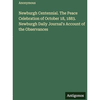 Anonymous Newburgh Centennial. The Peace Celebration of October 18, 1883. Newburgh Daily Journal's Account of the Observances Anonymous Newburgh Centennial. The Peace Celebration of October 18, 1883. Newburgh Daily Journal's Account of the Observances