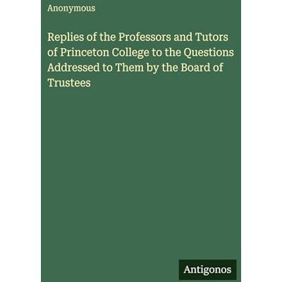 Anonymous Replies of the Professors and Tutors of Princeton College to the Questions Addressed to Them by the Board of Trustees Anonymous Replies of the Professors and Tutors of Princeton College to the Questions Addressed to Them by the Board of Trustees