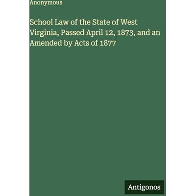 Anonymous School Law of the State of West Virginia, Passed April 12, 1873, and an Amended by Acts of 1877 Anonymous School Law of the State of West Virginia, Passed April 12, 1873, and an Amended by Acts of 1877