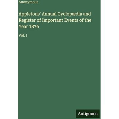 Anonymous Appletons' Annual Cyclopædia and Register of Important Events of the Year 1876: Vol. I Anonymous Appletons' Annual Cyclopædia and Register of Important Events of the Year 1876: Vol. I