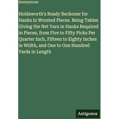 Anonymous Holdsworth's Ready Reckoner for Hanks in Worsted Pieces. Being Tables Giving the Net Yarn in Hanks Required in Pieces, from Five to Fifty Picks Per ... Width, and One to One Hundred Yards in Length Anonymous Holdsworth's Ready Reckoner for Hanks in Worsted Pieces. Being Tables Giving the Net Yarn in Hanks Required in Pieces, from Five to Fifty Picks Per ... Width, and One to One Hundred Yards in Length