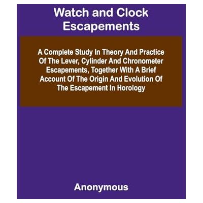 Anonymous Watch And Clock Escapements; A Complete Study In Theory And Practice Of The Lever, Cylinder And Chronometer Escapements, Together With A Brief Account ... And Evolution Of The Escapement In Horology Anonymous Watch And Clock Escapements; A Complete Study In Theory And Practice Of The Lever, Cylinder And Chronometer Escapements, Together With A Brief Account ... And Evolution Of The Escapement In Horology
