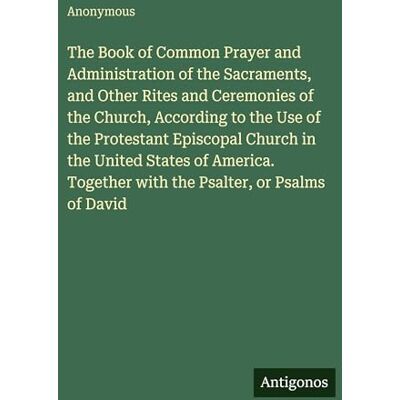 Anonymous The Book of Common Prayer and Administration of the Sacraments, and Other Rites and Ceremonies of the Church, According to the Use of the Protestant ... Together with the Psalter, or Psalms of David Anonymous The Book of Common Prayer and Administration of the Sacraments, and Other Rites and Ceremonies of the Church, According to the Use of the Protestant ... Together with the Psalter, or Psalms of David