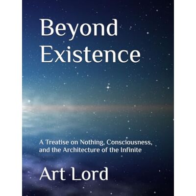 ART Beyond Existence: A Treatise on Nothing, Consciousness, and the Architecture of the Infinite ART Beyond Existence: A Treatise on Nothing, Consciousness, and the Architecture of the Infinite
