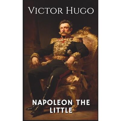 Victor Hugo Napoleon The Little: Examining Louis-Napoleon Bonaparte's Rise to Power (Annotated) Victor Hugo Napoleon The Little: Examining Louis-Napoleon Bonaparte's Rise to Power (Annotated)