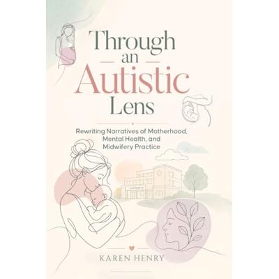 Henry, Karen Through an Autistic Lens: Rewriting Narratives of Motherhood, Mental Health and Midwifery Practice Henry, Karen Through an Autistic Lens: Rewriting Narratives of Motherhood, Mental Health and Midwifery Practice