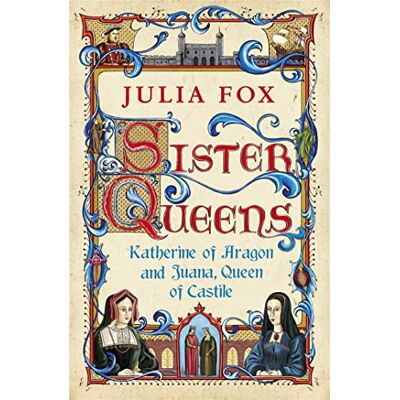 Fox, Julia Sister Queens: Katherine of Aragon and Juana Queen of Castile Fox, Julia Sister Queens: Katherine of Aragon and Juana Queen of Castile