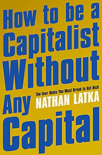 Nathan Latka How To Be A Capitalist Without Any Capital: The Four Rules You Must Break To Get Rich