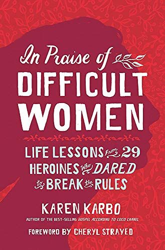 Karen Karbo In Praise Of Difficult Women: Life Lessons From 29 Heroines Who Dared To Break The Rules