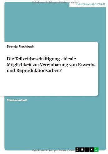 Svenja Fischbach Die Teilzeitbeschäftigung - Ideale Möglichkeit Zur Vereinbarung Von Erwerbs- Und Reproduktionsarbeit?