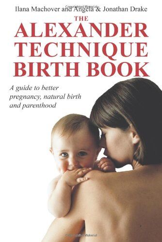Ilana Machover The Alexander Technique Birth Book: A Guide To Better Pregnancy, Natural Birth And Parenthood
