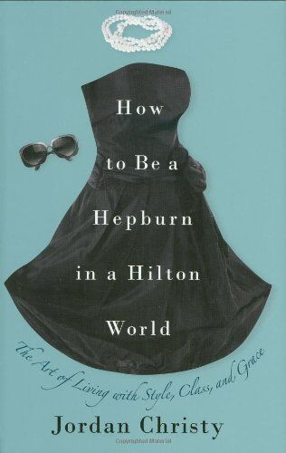 Christy Jordan How To Be A Hepburn In A Hilton World: The Art Of Living With Style, Class, And Grace