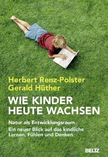 Herbert Renz-Polster Wie Kinder Heute Wachsen: Natur Als Entwicklungsraum. Ein Neuer Blick Auf Das Kindliche Lernen, Denken Und Fühlen